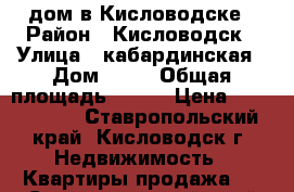 дом в Кисловодске › Район ­ Кисловодск › Улица ­ кабардинская › Дом ­ 46 › Общая площадь ­ 120 › Цена ­ 4 800 000 - Ставропольский край, Кисловодск г. Недвижимость » Квартиры продажа   . Ставропольский край,Кисловодск г.